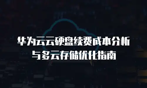 华为云云硬盘续费成本分析与多云存储优化指南