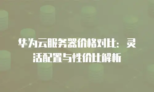 华为云服务器价格对比：灵活配置与性价比解析