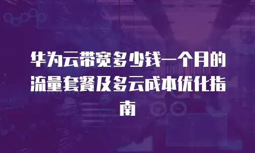 华为云带宽多少钱一个月的流量套餐及多云成本优化指南