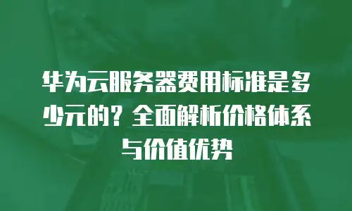 华为云服务器费用标准是多少元的？全面解析价格体系与价值优势