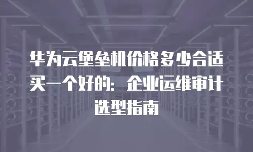 华为云堡垒机价格多少合适买一个好的：企业运维审计选型指南