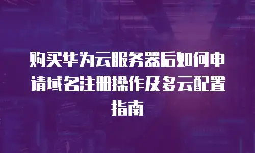 购买华为云服务器后如何申请域名注册操作及多云配置指南