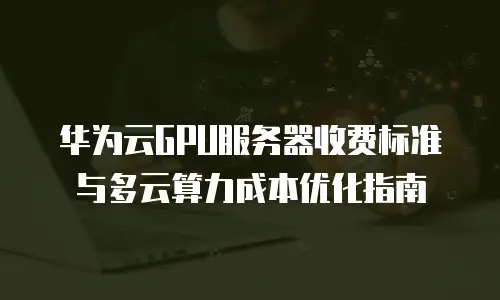 华为云GPU服务器收费标准与多云算力成本优化指南