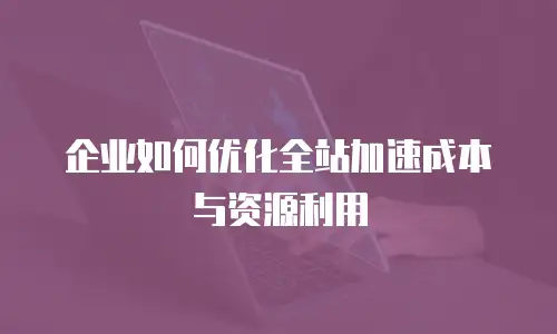 企业如何优化全站加速成本与资源利用