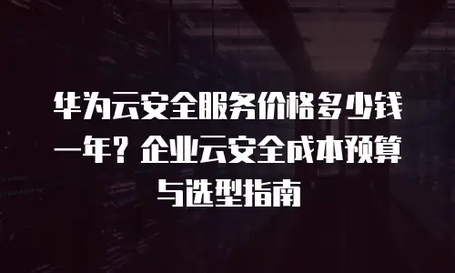华为云安全服务价格多少钱一年？企业云安全成本预算与选型指南