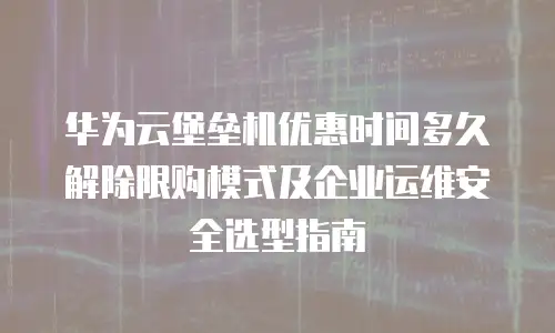 华为云堡垒机优惠时间多久解除限购模式及企业运维安全选型指南