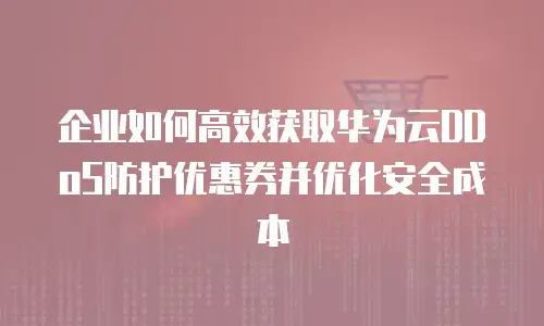 企业如何高效获取华为云DDoS防护优惠券并优化安全成本
