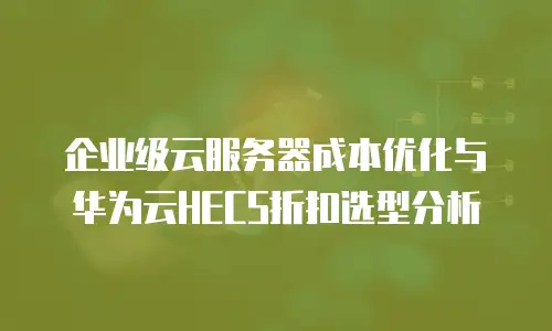 企业级云服务器成本优化与华为云HECS折扣选型分析