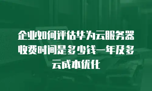 企业如何评估华为云服务器收费时间是多少钱一年及多云成本优化