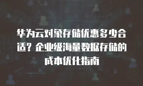 华为云对象存储优惠多少合适？企业级海量数据存储的成本优化指南
