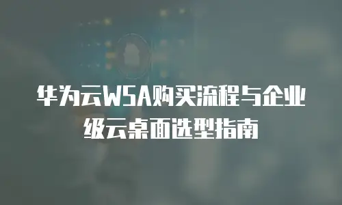 华为云WSA购买流程与企业级云桌面选型指南