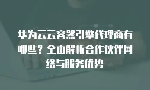 华为云云容器引擎代理商有哪些？全面解析合作伙伴网络与服务优势