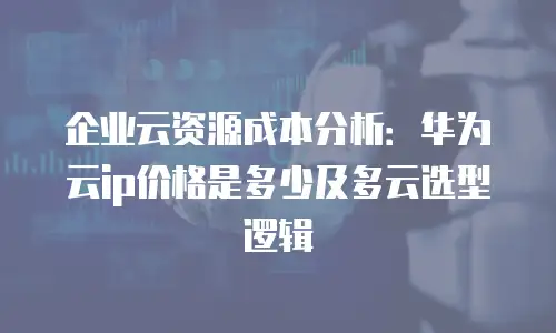 企业云资源成本分析：华为云ip价格是多少及多云选型逻辑