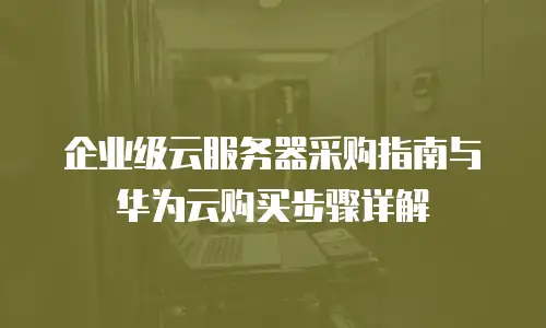 企业级云服务器采购指南与华为云购买步骤详解