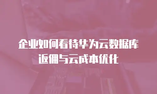 企业如何看待华为云数据库返佣与云成本优化