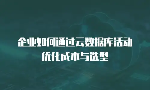 企业如何通过云数据库活动优化成本与选型