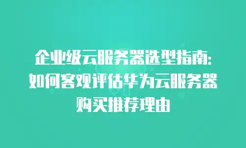 企业级云服务器选型指南：如何客观评估华为云服务器购买推荐理由