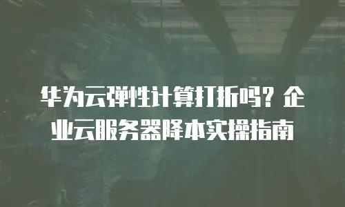 华为云弹性计算打折吗？企业云服务器降本实操指南