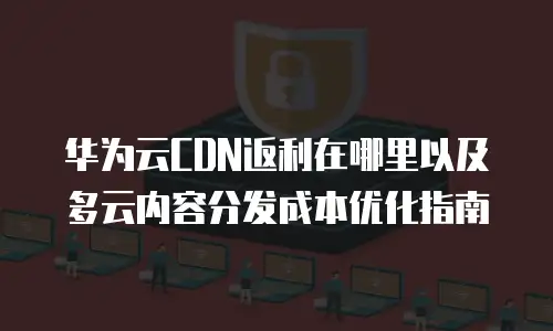 华为云CDN返利在哪里以及多云内容分发成本优化指南