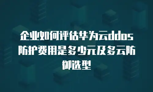 企业如何评估华为云ddos防护费用是多少元及多云防御选型