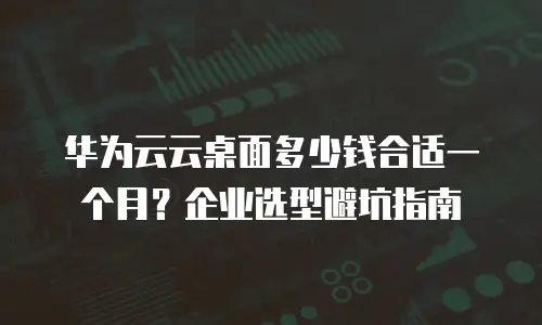 华为云云桌面多少钱合适一个月？企业选型避坑指南