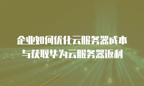 企业如何优化云服务器成本与获取华为云服务器返利