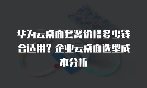 华为云桌面套餐价格多少钱合适用？企业云桌面选型成本分析