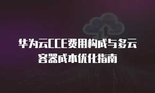 华为云CCE费用构成与多云容器成本优化指南