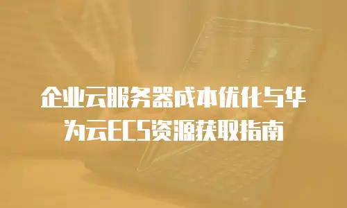企业云服务器成本优化与华为云ECS资源获取指南
