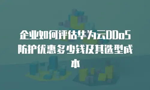 企业如何评估华为云DDoS防护优惠多少钱及其选型成本