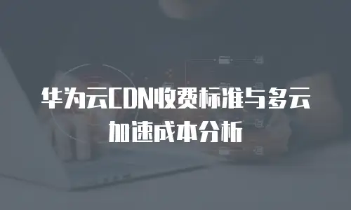 华为云CDN收费标准与多云加速成本分析