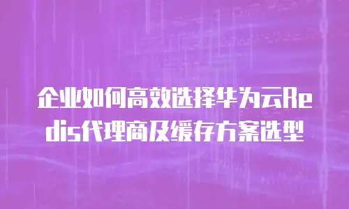 企业如何高效选择华为云Redis代理商及缓存方案选型