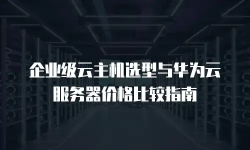 企业级云主机选型与华为云服务器价格比较指南