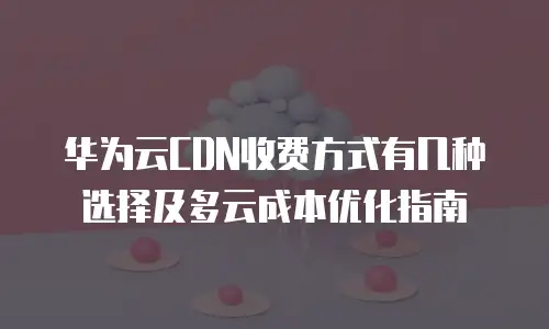 华为云CDN收费方式有几种选择及多云成本优化指南