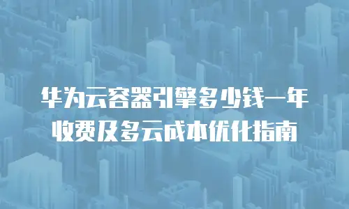 华为云容器引擎多少钱一年收费及多云成本优化指南