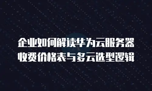 企业如何解读华为云服务器收费价格表与多云选型逻辑