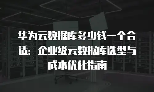 华为云数据库多少钱一个合适：企业级云数据库选型与成本优化指南