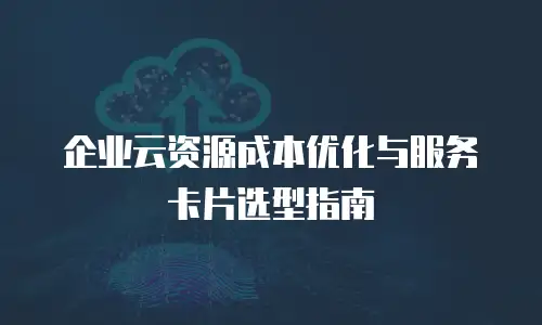 企业云资源成本优化与服务卡片选型指南