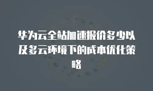 华为云全站加速报价多少以及多云环境下的成本优化策略