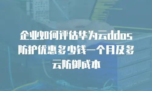 企业如何评估华为云ddos防护优惠多少钱一个月及多云防御成本
