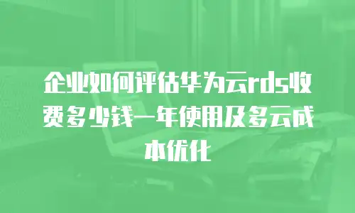 企业如何评估华为云rds收费多少钱一年使用及多云成本优化