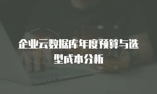 企业云数据库年度预算与选型成本分析