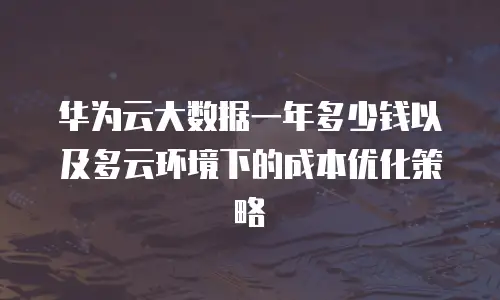 华为云大数据一年多少钱以及多云环境下的成本优化策略