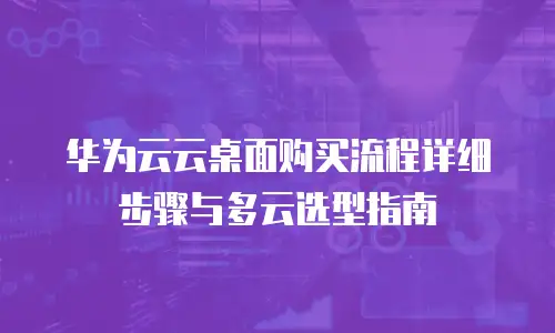 华为云云桌面购买流程详细步骤与多云选型指南