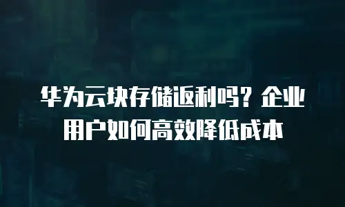 华为云块存储返利吗？企业用户如何高效降低成本