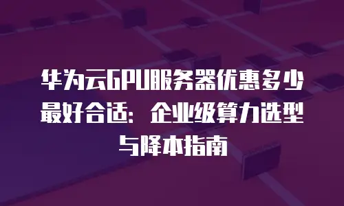 华为云GPU服务器优惠多少最好合适：企业级算力选型与降本指南