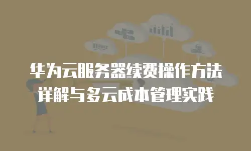 华为云服务器续费操作方法详解与多云成本管理实践