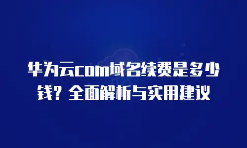 华为云com域名续费是多少钱？全面解析与实用建议