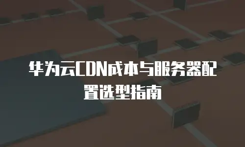 华为云CDN成本与服务器配置选型指南