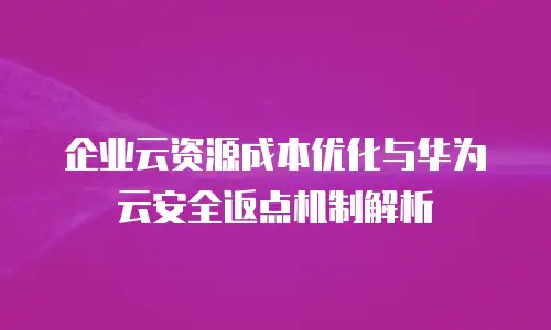 企业云资源成本优化与华为云安全返点机制解析